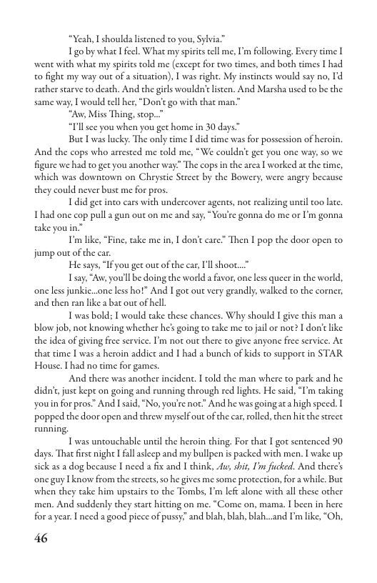 “Yeah, I shoulda listened to you, Sylvia™  Igo by what I feel. What my spirics ell me, I’m following. Every time [ went with what my spirits told me (except for two times, and both cimes I had o fight my way out of a situation), I was right. My instincts would say no, I’d rather starve to death. And the girls wouldn’t listen. And Marsha used to be the same way, I would tell her, “Don’t go with that man”  *“Aw, Miss Thing, stop..”  “I’llsee you when you get home in 30 days.  But I was lucky. The only cime I did dime was for possession of heroin. And the cops who arrested me told me, “We couldn’t get you one way, so we. figare we had to get you another way:” The cops in the area I worked at the time, which was downtown on Chrystie Street by the Bowery, were angey because. they could never bust me for pros.  1did get into cars with undercover agents, not realizing until too late. Thad one cop pull a gun out on me and say, “You’re gonna do me or I’m gonna ke youin”  " Imlike, “Finc, take me in, I don’t care” Then I pop the door open to jump out of the car.  He says, “If you get out of the car, I’ll shoor  Tsay, “Aw, you’ll be doing the world a favor, one less queer in the world, one less junkie...one less hot” And I gor out vry grandly, walked to the comer, and then ran like a bat out of hell.  Twas bold; T would take these chances. Why should I give this man a blow job, not knowing whecher he’s going to take me to jail or not? I don’ like. the idea of giving free service. I’m not out there to give anyone free service. At that time I was a heroin addict and 1 had a bunch of kids to suppor in STAR House. I had no time for games.  And there was another incident. I told the man where to park and he didn’c just kept on going and running through red lights. He said, “I’m taking youin for pros” And I said, “No, you’re not” And he was going ata high speed. I popped the door open and threw myself out of the car, rolled, then hit the street. running  T was untouchable uncil the heroin thing. For hat I got sentenced 90 days. Tha first night I fall aslecp and my bullpen s packed with men. I wake up. sick as a dog because I need a fix and 1 think, A, shit, I fucked. And there’s ‘one guy I know from the strects, 5o he gives me some protection, for a while. But when they take him upstairs to the Tombs, I’m left alone with all chese other men. And suddenly they start hitcing on me. “Come on, mama. I been in here for ayear. I need a good picce of pussy;” and blah, blah, blzh...and ’mlike, “Oh,  46  